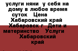 услуги няни  у себя на дому в любое время суток › Цена ­ 200 - Хабаровский край, Хабаровск г. Дети и материнство » Услуги   . Хабаровский край